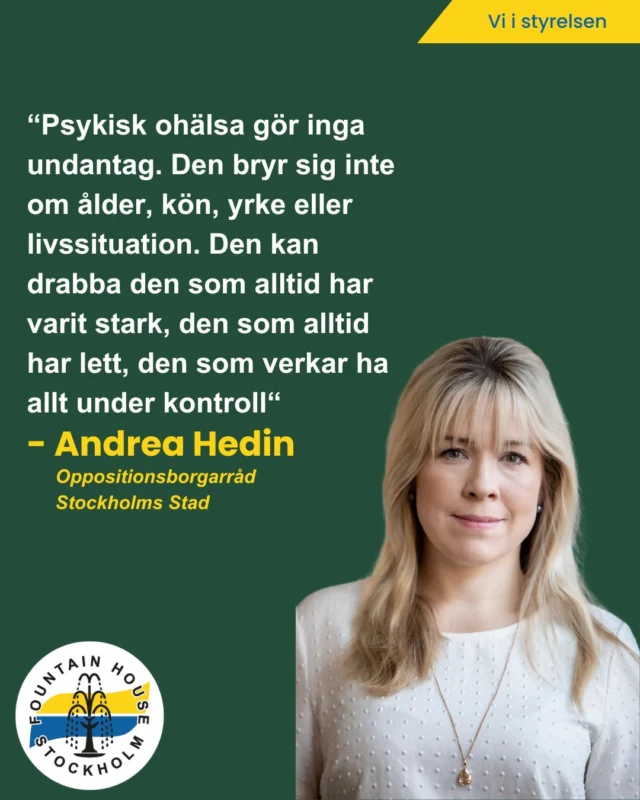 Vi är glada över att få presentera vår styrelsemedlem Andrea Hedin som är Oppositionsborgarråd i Stockholms Stad.

Så här berättar hon om psykisk ohälsa och sitt engagemang hos oss:

Psykisk ohälsa kan drabba vem som helst – därför angår det oss alla
Psykisk ohälsa gör inga undantag. Den bryr sig inte om ålder, kön, yrke eller livssituation. Den kan drabba den som alltid har varit stark, den som alltid har lett, den som verkar ha allt under kontroll. Därför är det så viktigt att vi pratar om det – och att vi lyssnar.
Fountain house bidrar till ett samhälle där ingen känner sig ensam i sitt mående, där vi vågar sträcka ut en hand och fråga hur någon mår på riktigt. Där vi inte viftar bort psykisk ohälsa som något tillfälligt eller svagt, utan ser det för vad det är: en verklighet för många, och en fråga som kräver engagemang från oss alla. Därför engagerar jag mig i Fountain house.

Ett stort tack till dig Andrea för ditt engagemang och att du gör skillnad! 🙏